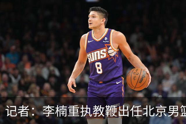记者：李楠重执教鞭出任北京男篮主帅 率志在夺冠的北京征战CBA